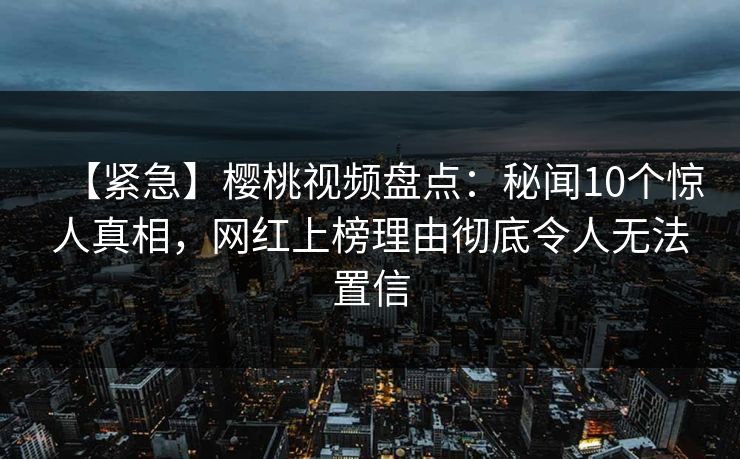 【紧急】樱桃视频盘点：秘闻10个惊人真相，网红上榜理由彻底令人无法置信