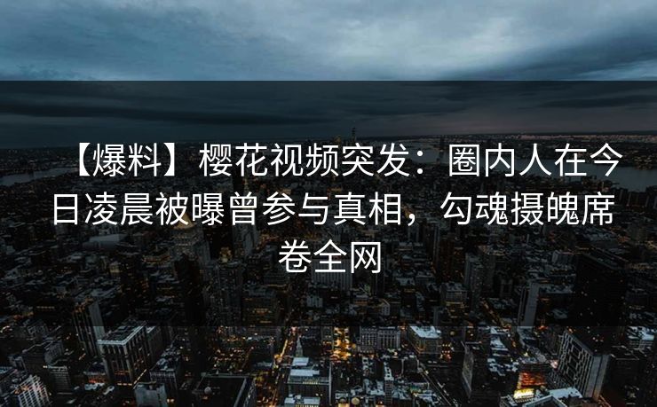 【爆料】樱花视频突发：圈内人在今日凌晨被曝曾参与真相，勾魂摄魄席卷全网