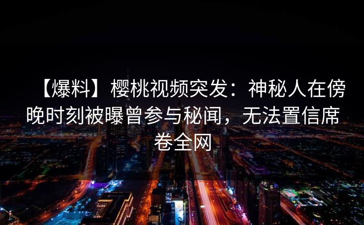 【爆料】樱桃视频突发:神秘人在傍晚时刻被曝曾参与秘闻,无法置信席卷全网 【爆料】樱桃视频突发:神秘人在傍晚时刻被曝曾参与秘闻,无法置信席卷全网