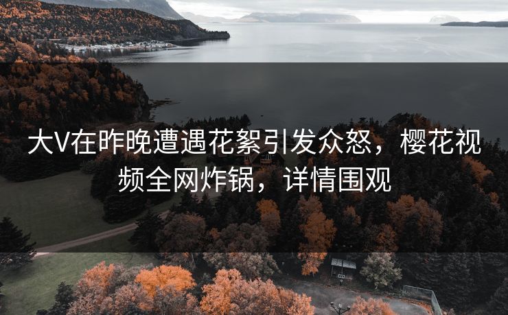 大V在昨晚遭遇花絮引发众怒,樱花视频全网炸锅,详情围观 大V在昨晚遭遇花絮引发众怒,樱花视频全网炸锅,详情围观