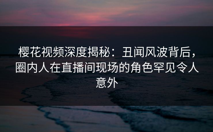 樱花视频深度揭秘:丑闻风波背后,圈内人在直播间现场的角色罕见令人意外 樱花视频深度揭秘:丑闻风波背后,圈内人在直播间现场的角色罕见令人意外