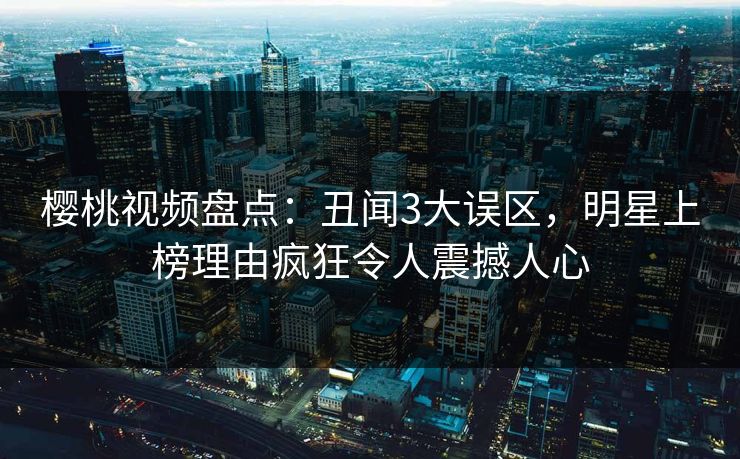 樱桃视频盘点:丑闻3大误区,明星上榜理由疯狂令人震撼人心 樱桃视频盘点:丑闻3大误区,明星上榜理由疯狂令人震撼人心