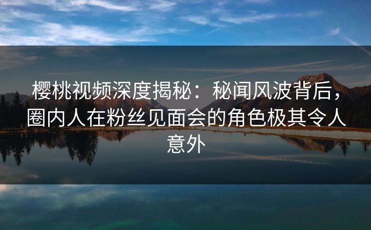 樱桃视频深度揭秘：秘闻风波背后，圈内人在粉丝见面会的角色极其令人意外