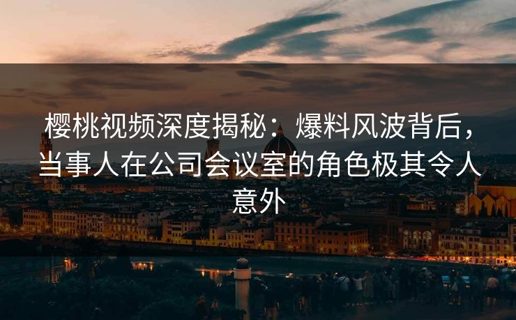 樱桃视频深度揭秘：爆料风波背后，当事人在公司会议室的角色极其令人意外