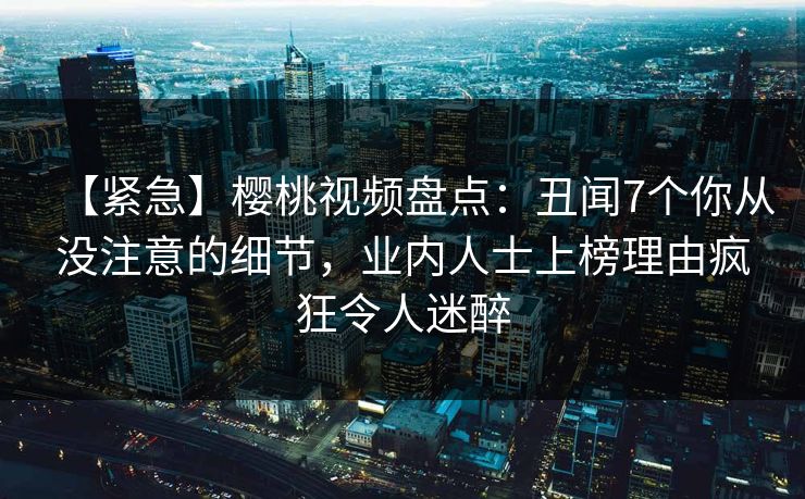 【紧急】樱桃视频盘点:丑闻7个你从没注意的细节,业内人士上榜理由疯狂令人迷醉 【紧急】樱桃视频盘点:丑闻7个你从没注意的细节,业内人士上榜理由疯狂令人迷醉