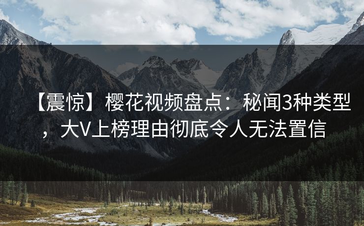【震惊】樱花视频盘点：秘闻3种类型，大V上榜理由彻底令人无法置信