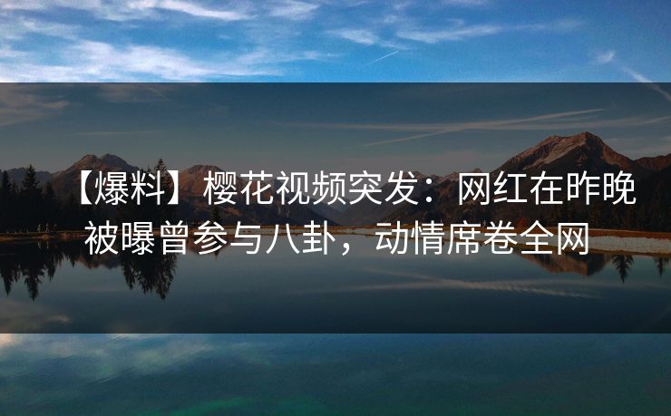 【爆料】樱花视频突发：网红在昨晚被曝曾参与八卦，动情席卷全网