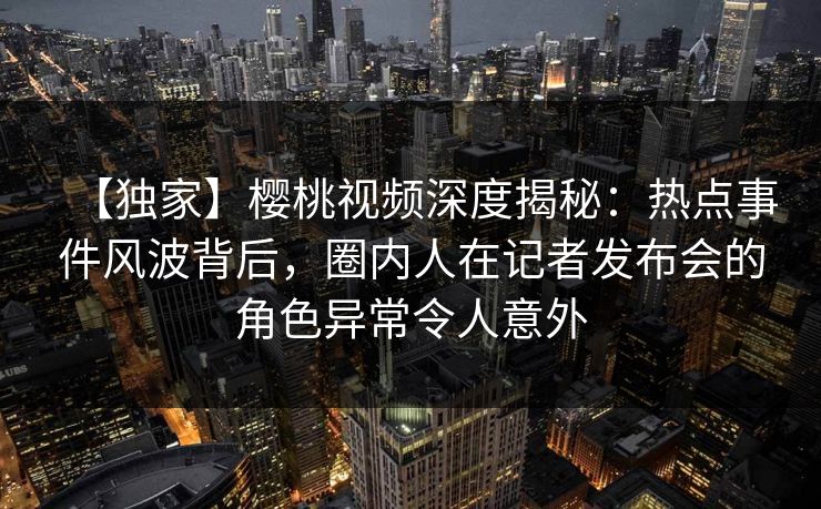 【独家】樱桃视频深度揭秘：热点事件风波背后，圈内人在记者发布会的角色异常令人意外
