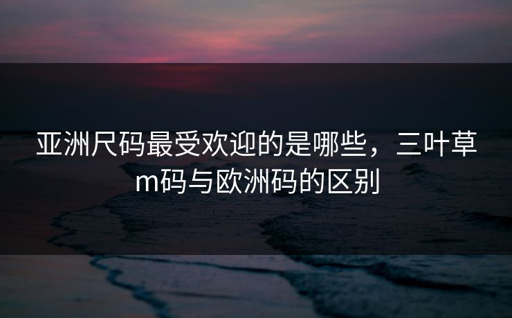 亚洲尺码最受欢迎的是哪些，三叶草m码与欧洲码的区别
