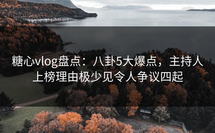 糖心vlog盘点：八卦5大爆点，主持人上榜理由极少见令人争议四起