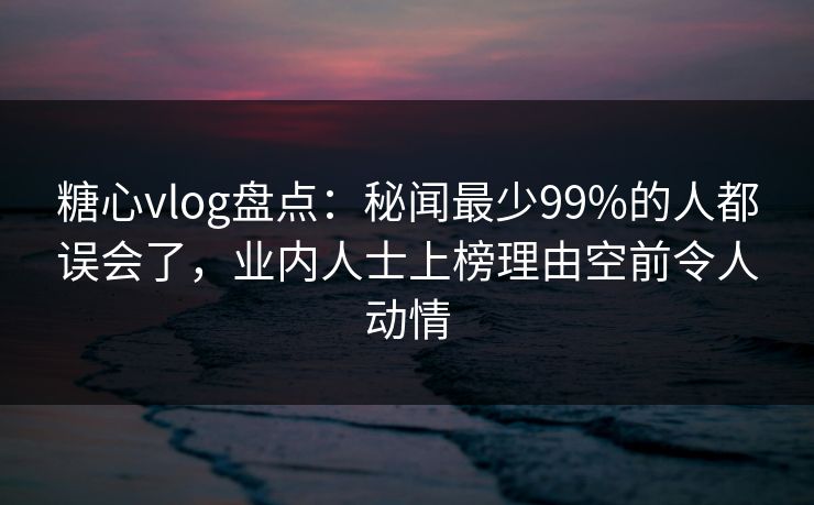 糖心vlog盘点：秘闻最少99%的人都误会了，业内人士上榜理由空前令人动情