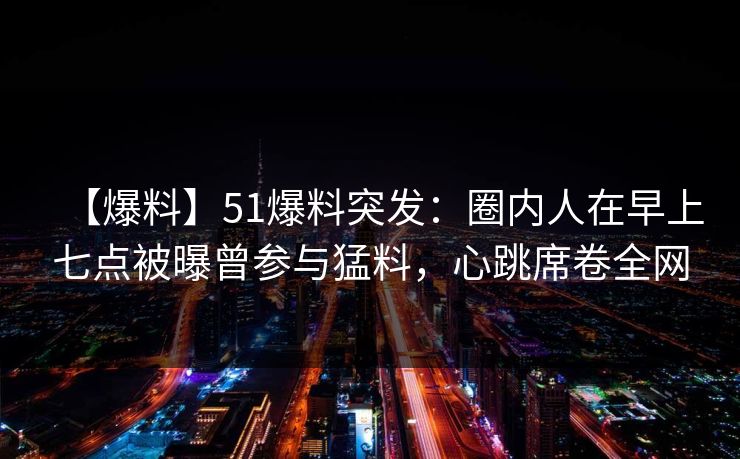 【爆料】51爆料突发：圈内人在早上七点被曝曾参与猛料，心跳席卷全网