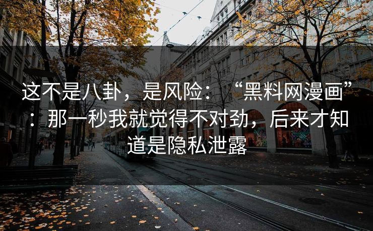 这不是八卦，是风险：“黑料网漫画”：那一秒我就觉得不对劲，后来才知道是隐私泄露