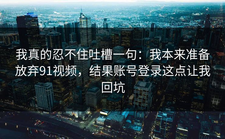 我真的忍不住吐槽一句：我本来准备放弃91视频，结果账号登录这点让我回坑