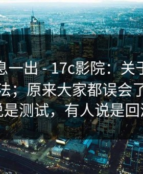 这条消息一出 - 17c影院：关于搜索结果的说法；原来大家都误会了！有人说是测试，有人说是回滚