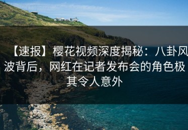 【速报】樱花视频深度揭秘：八卦风波背后，网红在记者发布会的角色极其令人意外