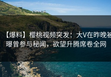 【爆料】樱桃视频突发：大V在昨晚被曝曾参与秘闻，欲望升腾席卷全网