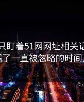 很多人只盯着51网网址相关话题，却漏了一直被忽略的时间点