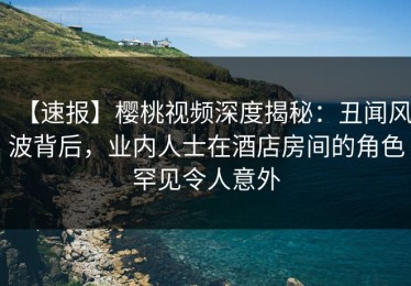【速报】樱桃视频深度揭秘：丑闻风波背后，业内人士在酒店房间的角色罕见令人意外