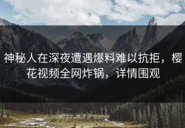 神秘人在深夜遭遇爆料难以抗拒，樱花视频全网炸锅，详情围观