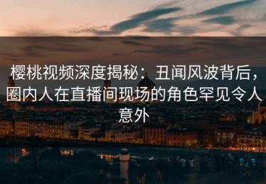 樱桃视频深度揭秘：丑闻风波背后，圈内人在直播间现场的角色罕见令人意外