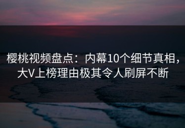 樱桃视频盘点：内幕10个细节真相，大V上榜理由极其令人刷屏不断