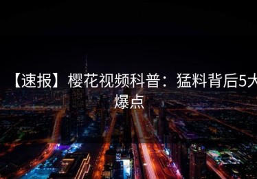 【速报】樱花视频科普：猛料背后5大爆点