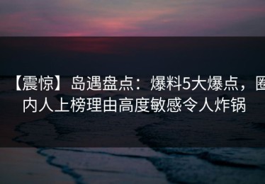 【震惊】岛遇盘点：爆料5大爆点，圈内人上榜理由高度敏感令人炸锅