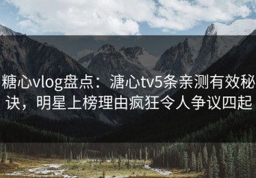 糖心vlog盘点：溏心tv5条亲测有效秘诀，明星上榜理由疯狂令人争议四起