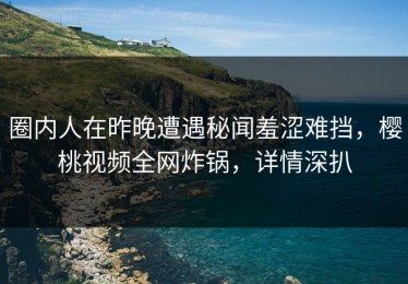 圈内人在昨晚遭遇秘闻羞涩难挡，樱桃视频全网炸锅，详情深扒