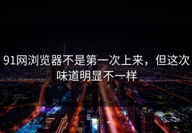 91网浏览器不是第一次上来，但这次味道明显不一样