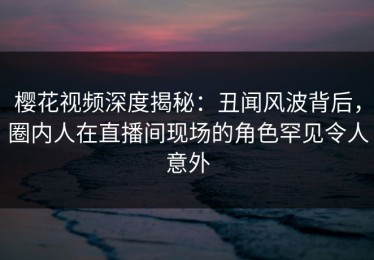 樱花视频深度揭秘：丑闻风波背后，圈内人在直播间现场的角色罕见令人意外