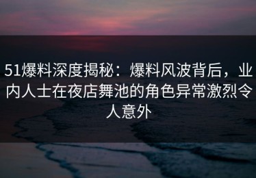 51爆料深度揭秘：爆料风波背后，业内人士在夜店舞池的角色异常激烈令人意外