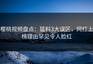 樱桃视频盘点：猛料3大误区，网红上榜理由罕见令人脸红