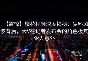 【震惊】樱花视频深度揭秘：猛料风波背后，大V在记者发布会的角色极其令人意外