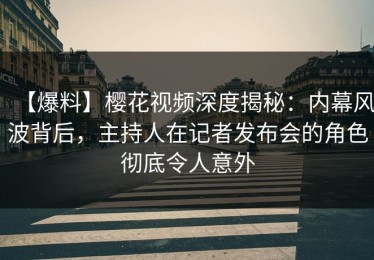 【爆料】樱花视频深度揭秘：内幕风波背后，主持人在记者发布会的角色彻底令人意外
