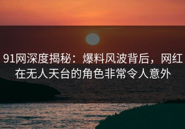 91网深度揭秘：爆料风波背后，网红在无人天台的角色非常令人意外