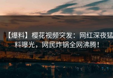 【爆料】樱花视频突发：网红深夜猛料曝光，网民炸锅全网沸腾！