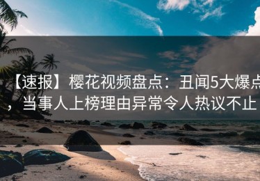 【速报】樱花视频盘点：丑闻5大爆点，当事人上榜理由异常令人热议不止