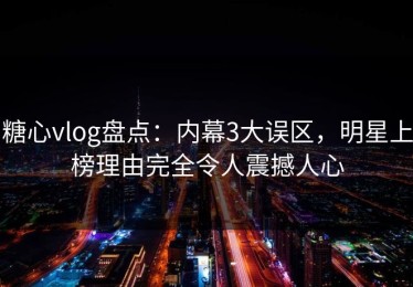 糖心vlog盘点：内幕3大误区，明星上榜理由完全令人震撼人心