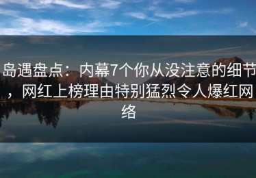 岛遇盘点：内幕7个你从没注意的细节，网红上榜理由特别猛烈令人爆红网络