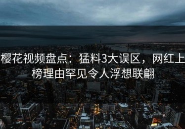 樱花视频盘点：猛料3大误区，网红上榜理由罕见令人浮想联翩