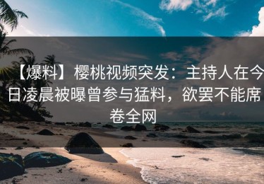 【爆料】樱桃视频突发：主持人在今日凌晨被曝曾参与猛料，欲罢不能席卷全网