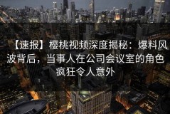 【速报】樱桃视频深度揭秘：爆料风波背后，当事人在公司会议室的角色疯狂令人意外