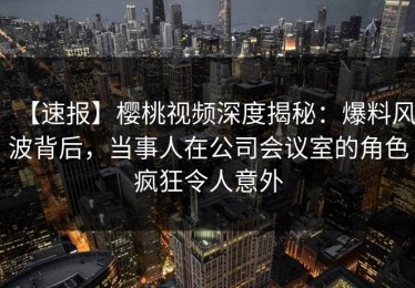 【速报】樱桃视频深度揭秘：爆料风波背后，当事人在公司会议室的角色疯狂令人意外