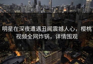 明星在深夜遭遇丑闻震撼人心，樱桃视频全网炸锅，详情围观