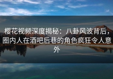 樱花视频深度揭秘：八卦风波背后，圈内人在酒吧后巷的角色疯狂令人意外