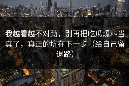 我越看越不对劲，别再把吃瓜爆料当真了，真正的坑在下一步（给自己留退路）