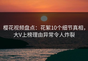 樱花视频盘点：花絮10个细节真相，大V上榜理由异常令人炸裂