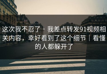 这次我不忍了 · 我差点转发91视频相关内容，幸好看到了这个细节｜看懂的人都躲开了